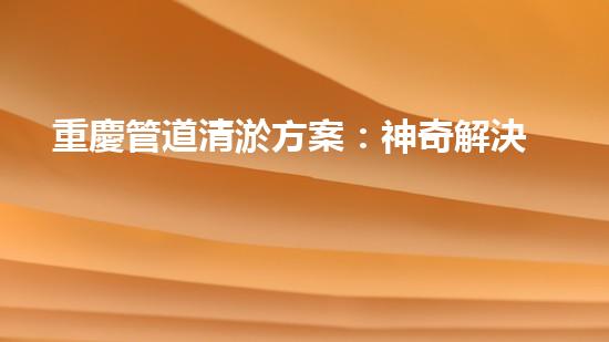 重慶管道清淤方案：神奇解決！你絕對(duì)想不到的創(chuàng)新方法！